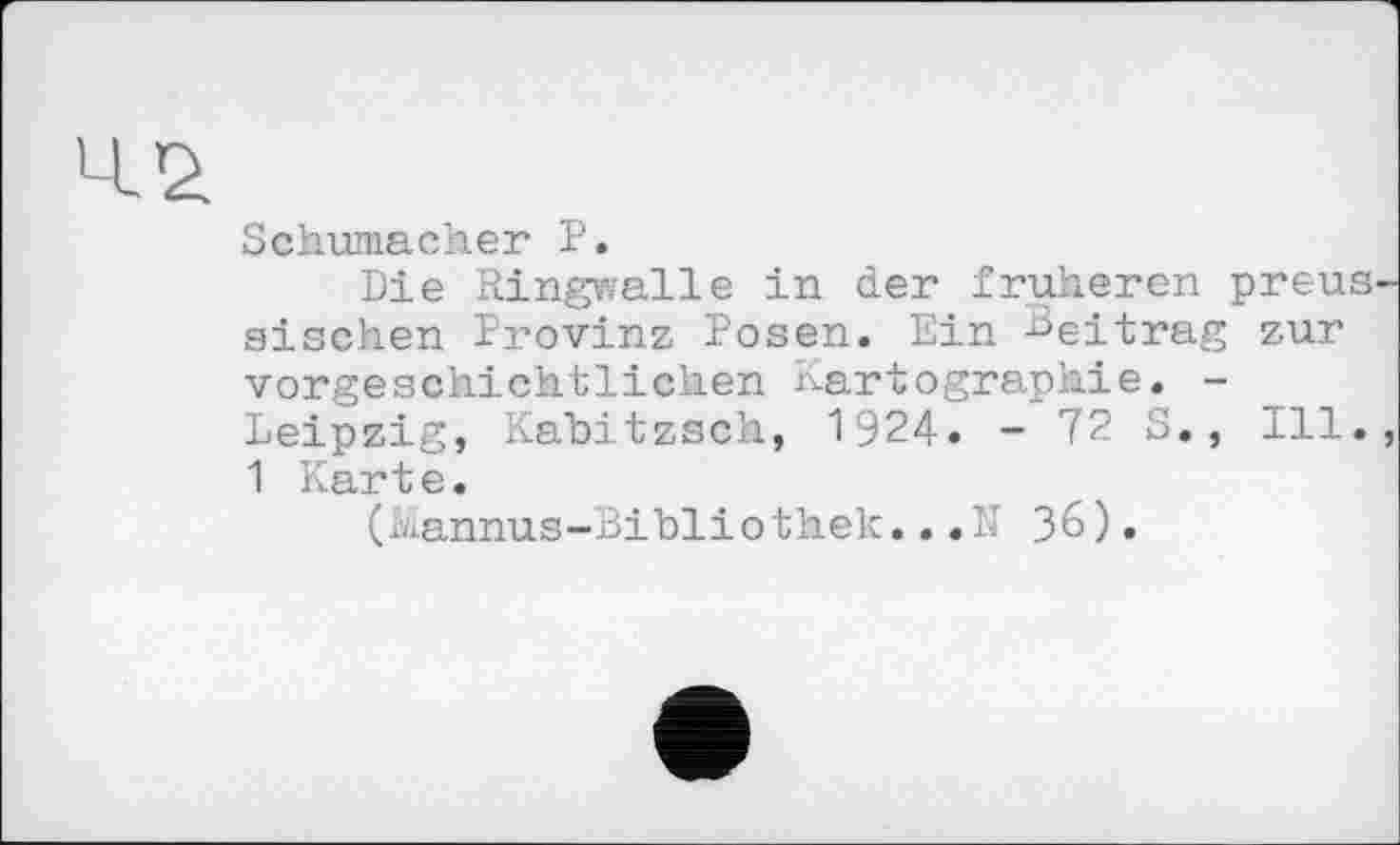 ﻿Schumacher P.
Die Ringwalle in der früheren preussischen Provinz Posen. Ein Beitrag zur vorgeschichtlichen Kartographie. -Leipzig, Kabitzsch, 1924. - 72 S., Ill., 1 Karte.
(Kannus-Bibliothek...N 36).